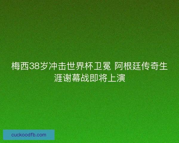 梅西38岁冲击世界杯卫冕 阿根廷传奇生涯谢幕战即将上演
